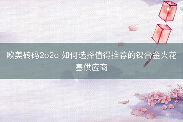 欧美砖码2o2o 如何选择值得推荐的镍合金火花塞供应商