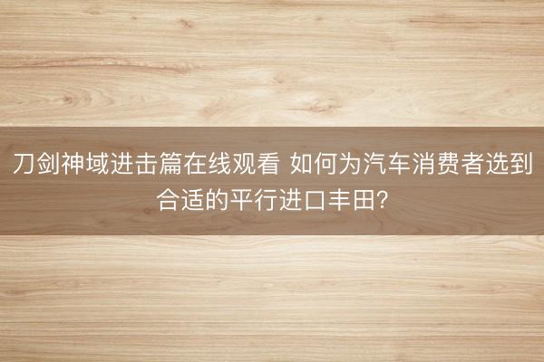 刀剑神域进击篇在线观看 如何为汽车消费者选到合适的平行进口丰田?