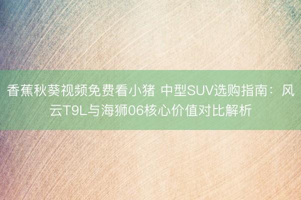 香蕉秋葵视频免费看小猪 中型SUV选购指南：风云T9L与海狮06核心价值对比解析