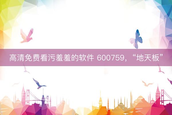 高清免费看污羞羞的软件 600759,“地天板”