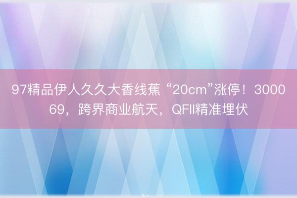 97精品伊人久久大香线蕉 “20cm”涨停！300069，跨界商业航天，QFII精准埋伏