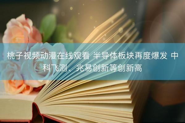 桃子视频动漫在线观看 半导体板块再度爆发 中科飞测、兆易创新等创新高