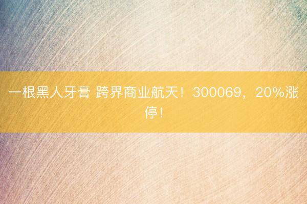 一根黑人牙膏 跨界商业航天！300069，20%涨停！