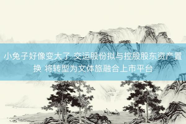 小兔子好像变大了 交运股份拟与控股股东资产置换 将转型为文体旅融合上市平台