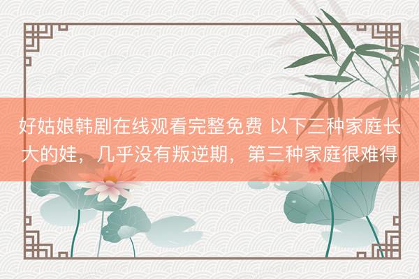 好姑娘韩剧在线观看完整免费 以下三种家庭长大的娃,几乎没有叛逆期,第三种家庭很难得