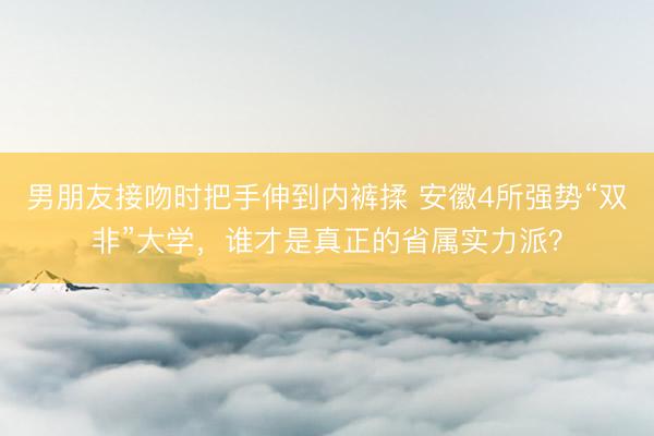 男朋友接吻时把手伸到内裤揉 安徽4所强势“双非”大学，谁才是真正的省属实力派？