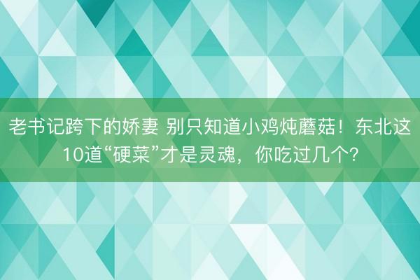 老书记跨下的娇妻 别只知道小鸡炖蘑菇！东北这10道“硬菜”才是灵魂，你吃过几个？