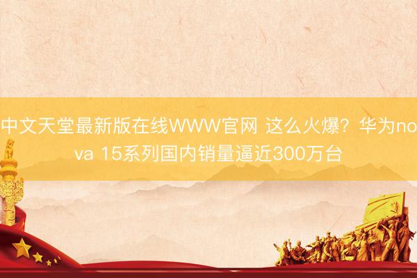 中文天堂最新版在线WWW官网 这么火爆？华为nova 15系列国内销量逼近300万台