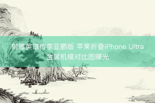 射雕英雄传李亚鹏版 苹果折叠iPhone Ultra金属机模对比图曝光