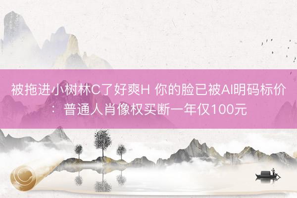 被拖进小树林C了好爽H 你的脸已被AI明码标价：普通人肖像权买断一年仅100元