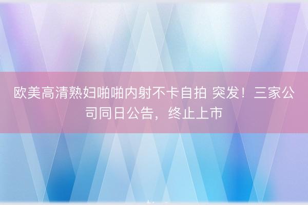 欧美高清熟妇啪啪内射不卡自拍 突发！三家公司同日公告，终止上市