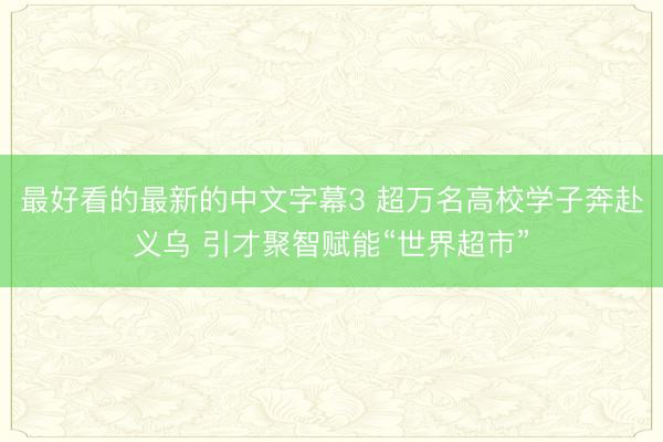最好看的最新的中文字幕3 超万名高校学子奔赴义乌 引才聚智赋能“世界超市”