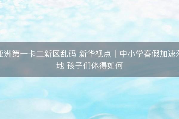 亚洲第一卡二新区乱码 新华视点|中小学春假加速落地 孩子们休得如何