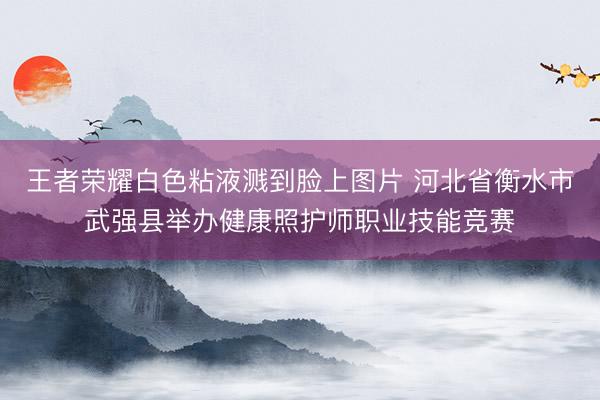 王者荣耀白色粘液溅到脸上图片 河北省衡水市武强县举办健康照护师职业技能竞赛