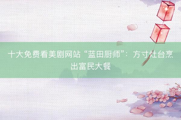 十大免费看美剧网站 “蓝田厨师”:方寸灶台烹出富民大餐