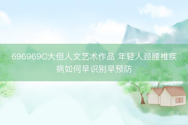 696969C大但人文艺术作品 年轻人颈腰椎疾病如何早识别早预防