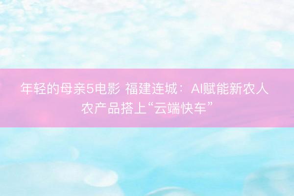 年轻的母亲5电影 福建连城:AI赋能新农人 农产品搭上“云端快车”