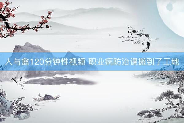 人与禽120分钟性视频 职业病防治课搬到了工地