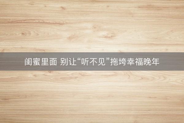 闺蜜里面 别让“听不见”拖垮幸福晚年