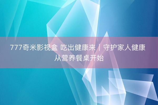 777奇米影视盒 吃出健康来｜守护家人健康 从营养餐桌开始