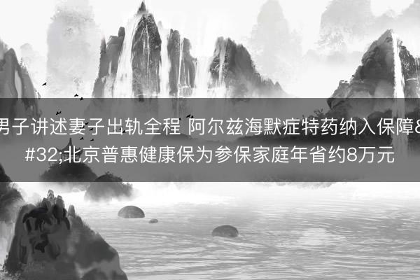 男子讲述妻子出轨全程 阿尔兹海默症特药纳入保障 北京普惠健康保为参保家庭年省约8万元