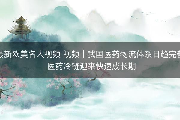 最新欧美名人视频 视频｜我国医药物流体系日趋完善 医药冷链迎来快速成长期