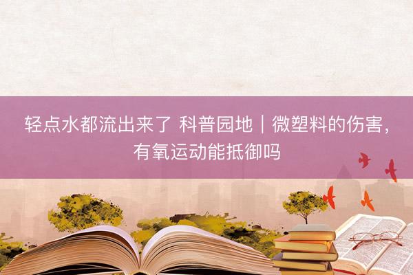 轻点水都流出来了 科普园地｜微塑料的伤害，有氧运动能抵御吗
