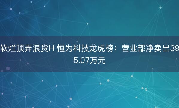 软烂顶弄浪货H 恒为科技龙虎榜：营业部净卖出395.07万元
