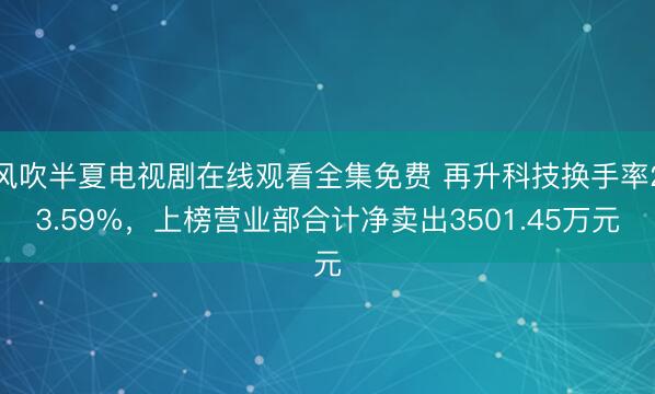 风吹半夏电视剧在线观看全集免费 再升科技换手率23.59%，上榜营业部合计净卖出3501.45万元