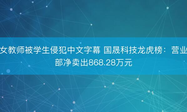 女教师被学生侵犯中文字幕 国晟科技龙虎榜：营业部净卖出868.28万元