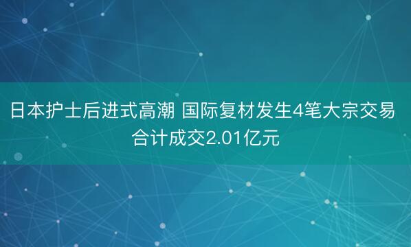 日本护士后进式高潮 国际复材发生4笔大宗交易 合计成交2.01亿元