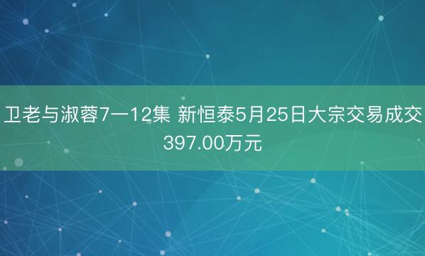 卫老与淑蓉7一12集 新恒泰5月25日大宗交易成交397.00万元