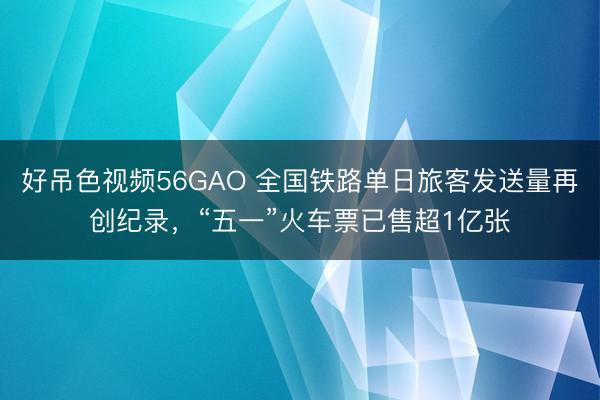 好吊色视频56GAO 全国铁路单日旅客发送量再创纪录，“五一”火车票已售超1亿张