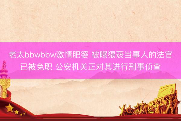 老太bbwbbw激情肥婆 被曝猥亵当事人的法官已被免职 公安机关正对其进行刑事侦查