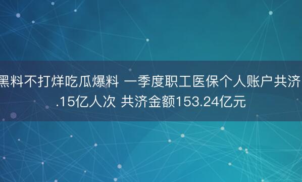 黑料不打烊吃瓜爆料 一季度职工医保个人账户共济1.15亿人次 共济金额153.24亿元