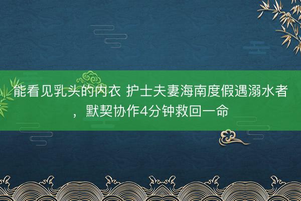 能看见乳头的内衣 护士夫妻海南度假遇溺水者，默契协作4分钟救回一命
