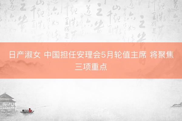 日产淑女 中国担任安理会5月轮值主席 将聚焦三项重点