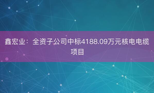 鑫宏业：全资子公司中标4188.09万元核电电缆项目