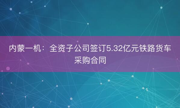 内蒙一机：全资子公司签订5.32亿元铁路货车采购合同