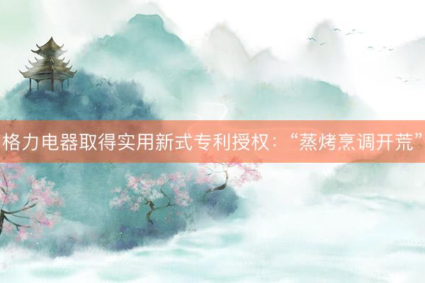 格力电器取得实用新式专利授权:“蒸烤烹调开荒”