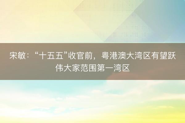 宋敏：“十五五”收官前，粤港澳大湾区有望跃伟大家范围第一湾区