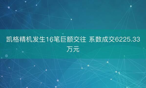 凯格精机发生16笔巨额交往 系数成交6225.33万元