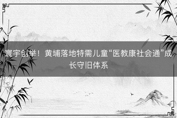 寰宇创举!黄埔落地特需儿童“医教康社会通”成长守旧体系