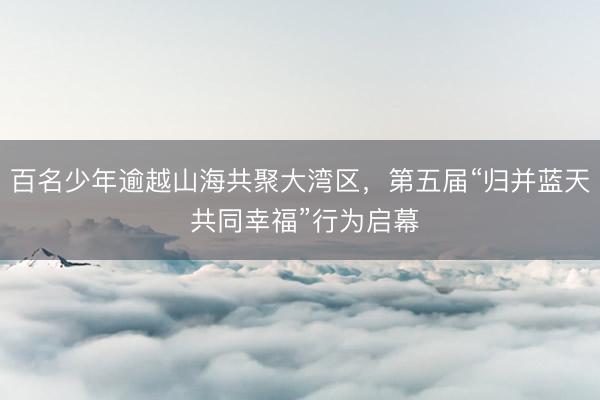 百名少年逾越山海共聚大湾区，第五届“归并蓝天 共同幸福”行为启幕
