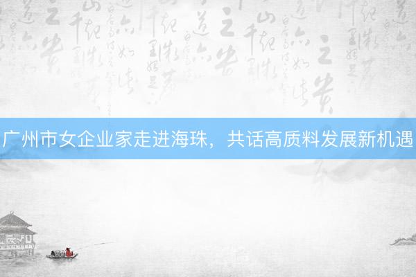 广州市女企业家走进海珠，共话高质料发展新机遇