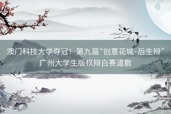 澳门科技大学夺冠！第九届“创意花城·后生辩”广州大学生版权辩白赛遣散