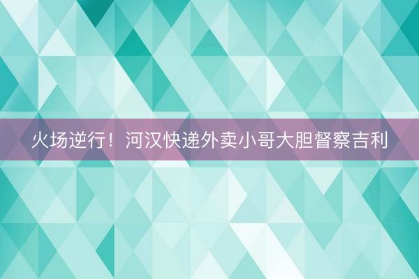 火场逆行!河汉快递外卖小哥大胆督察吉利