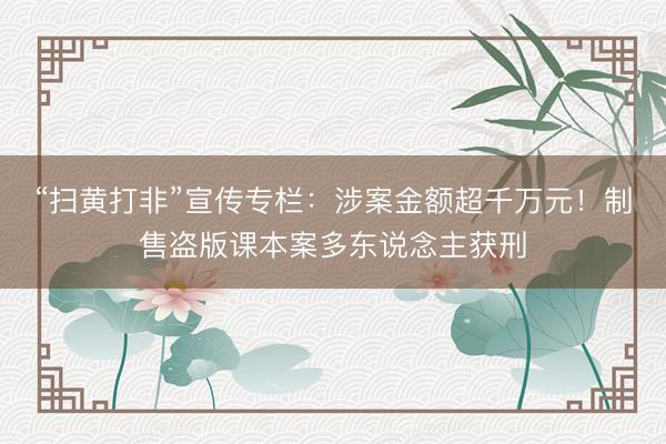 “扫黄打非”宣传专栏：涉案金额超千万元！制售盗版课本案多东说念主获刑
