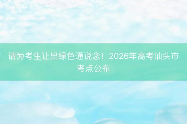 请为考生让出绿色通说念！2026年高考汕头市考点公布