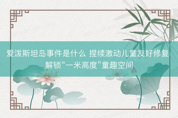 爱泼斯坦岛事件是什么 捏续激动儿童友好修复 解锁“一米高度”童趣空间